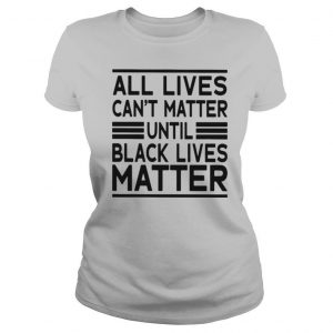 All Lives Can’t Matter Until Black Lives Matter shirt