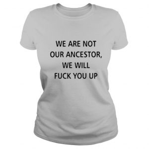 We Are Not Our Ancestors We Will Fuck You Up shirt