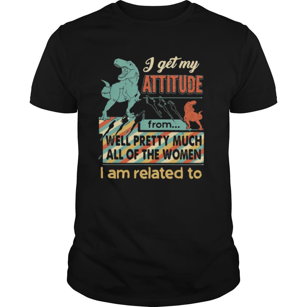 I get My Attitude From Well Pretty Much All Of The Women I Am Related To Dinosaurs shirt