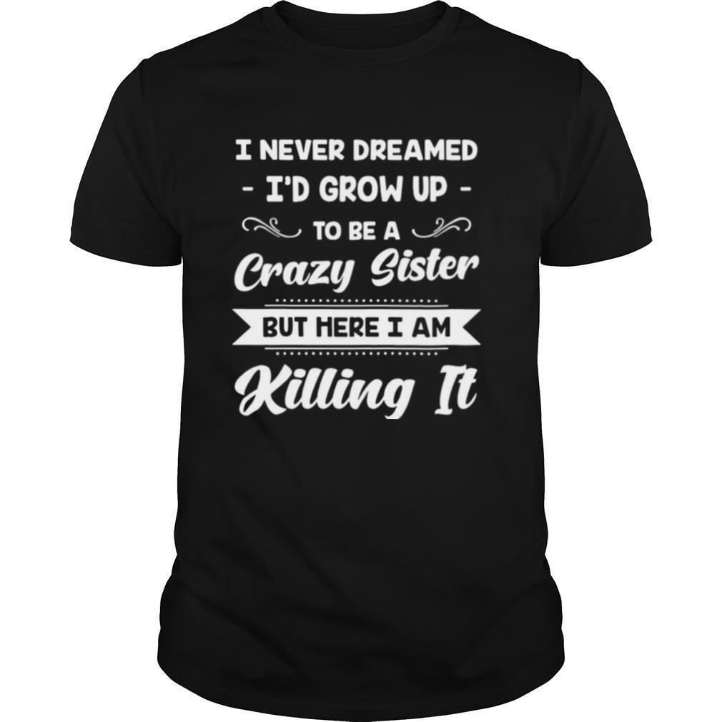 I Never Dreamed I’d Grow Up To Be A Crazy Sister But Here I Am Killing It shirt