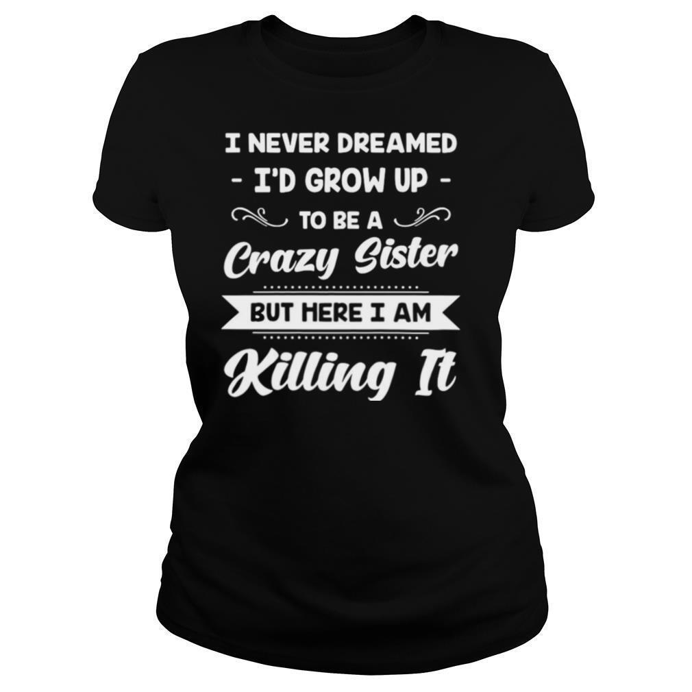 I Never Dreamed I’d Grow Up To Be A Crazy Sister But Here I Am Killing It shirt