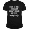 I need to find a hobby that doesn’t include eating or buying things shirt