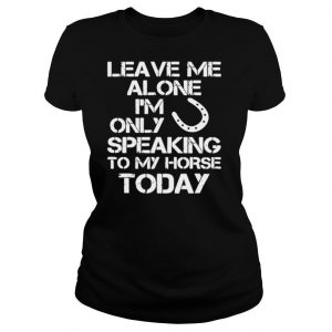 Leave Me Alone Im Only Speaking To My Horse Today shirt