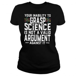 Your Inability To Grasp Science Is Not A Valid Argument Against It shirt
