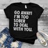 Go away i'm too sober to deal with you shirt
