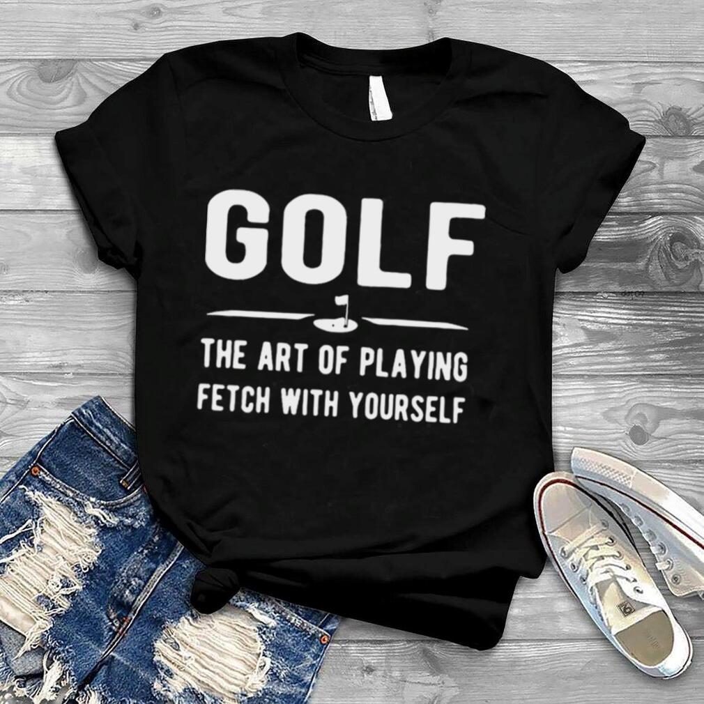 Golf The Art Of Playing Fetch With Yourself Shirt