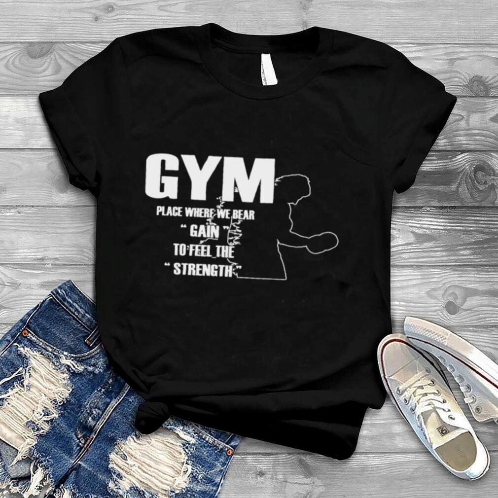 Gym place where we bear gain to feel the strength shirt