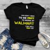 You don’t need to be crazy to work at walmart they will train you shirt