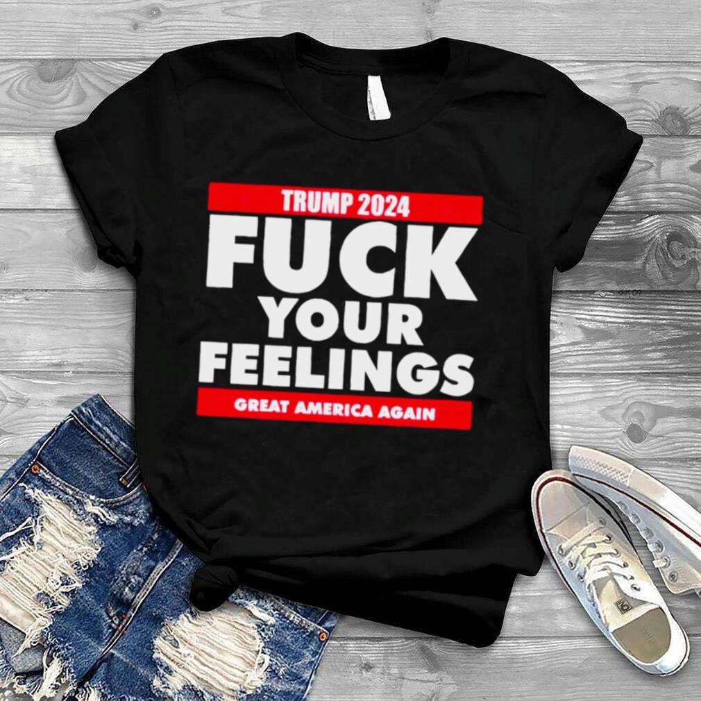 Trump 2024 Fuck Your Feelings Great America Again Shirt
